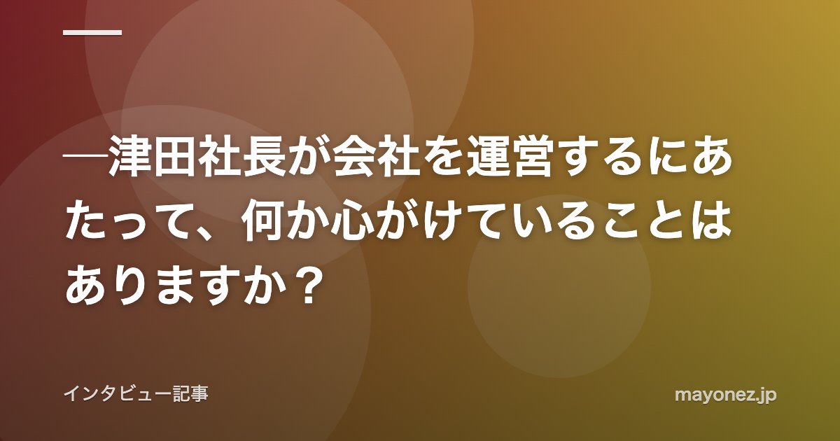 ─津田社長が会社を運営するにあたって、何か心がけていることはありますか？
