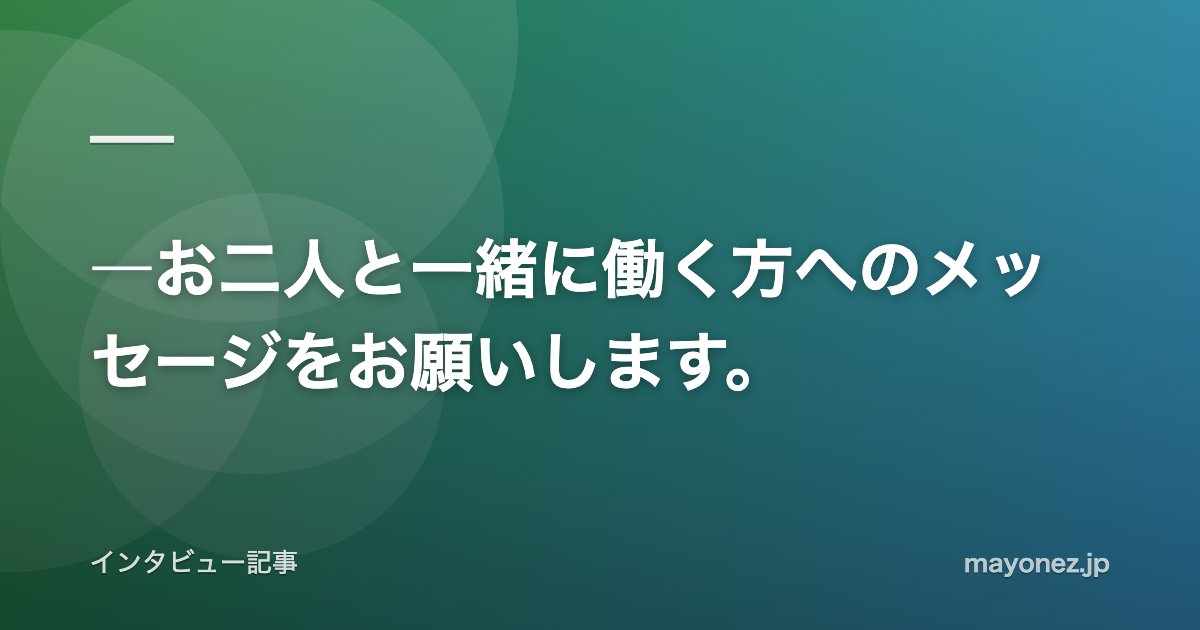 ―お二人と一緒に働く方へのメッセージをお願いします。