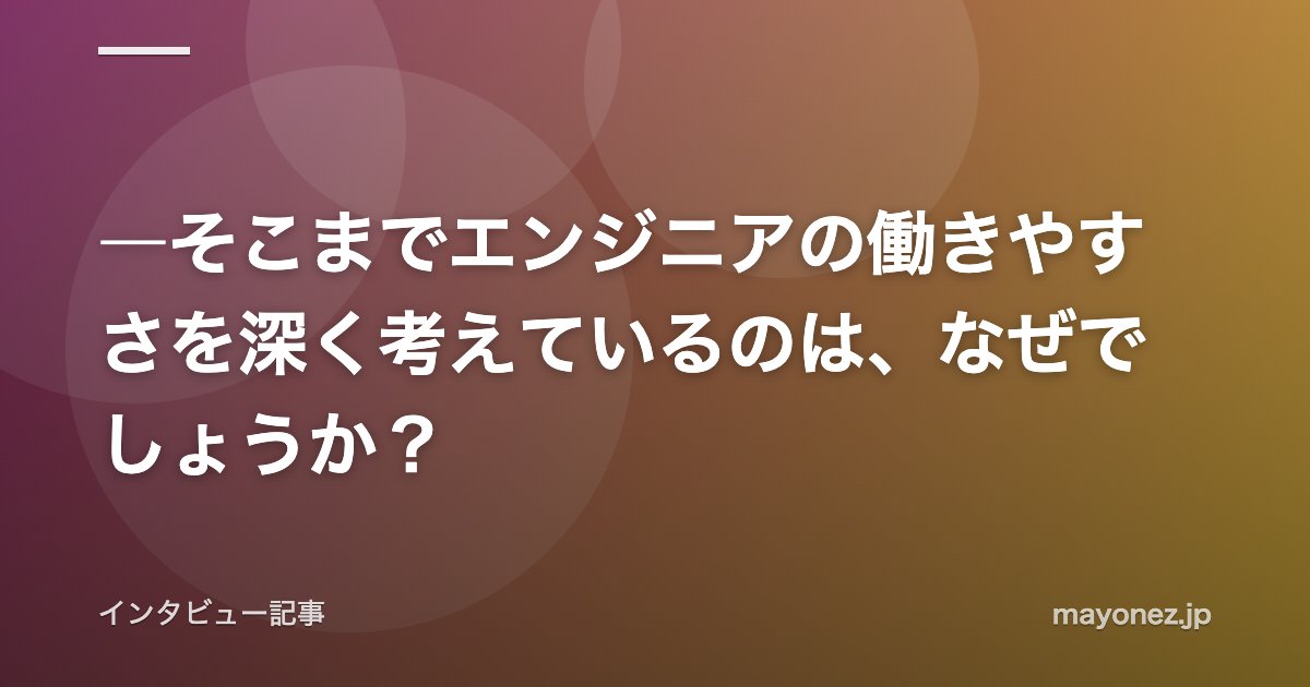 ―そこまでエンジニアの働きやすさを深く考えているのは、なぜでしょうか？