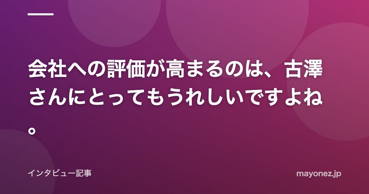会社への評価が高まるのは、古澤さんにとってもうれしいですよね。