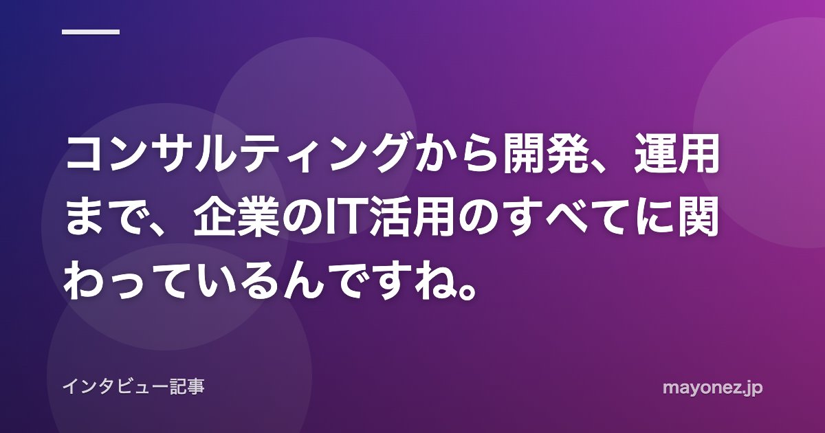 コンサルティングから開発、運用まで、企業のIT活用のすべてに関わっているんですね。