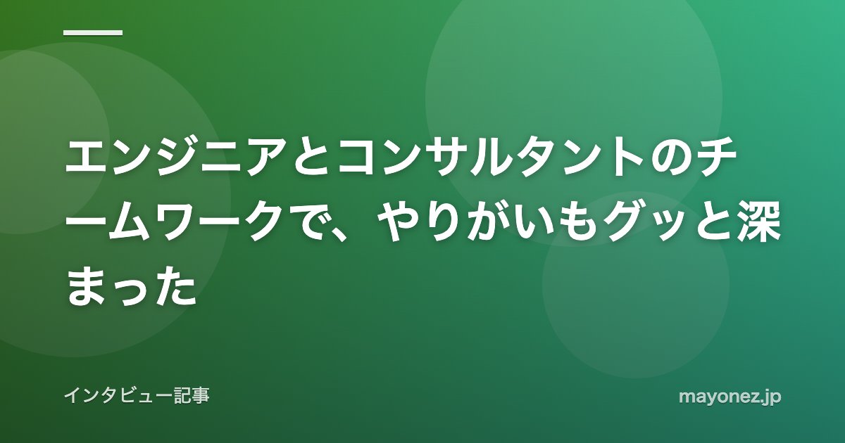 エンジニアとコンサルタントのチームワークで、やりがいもグッと深まった