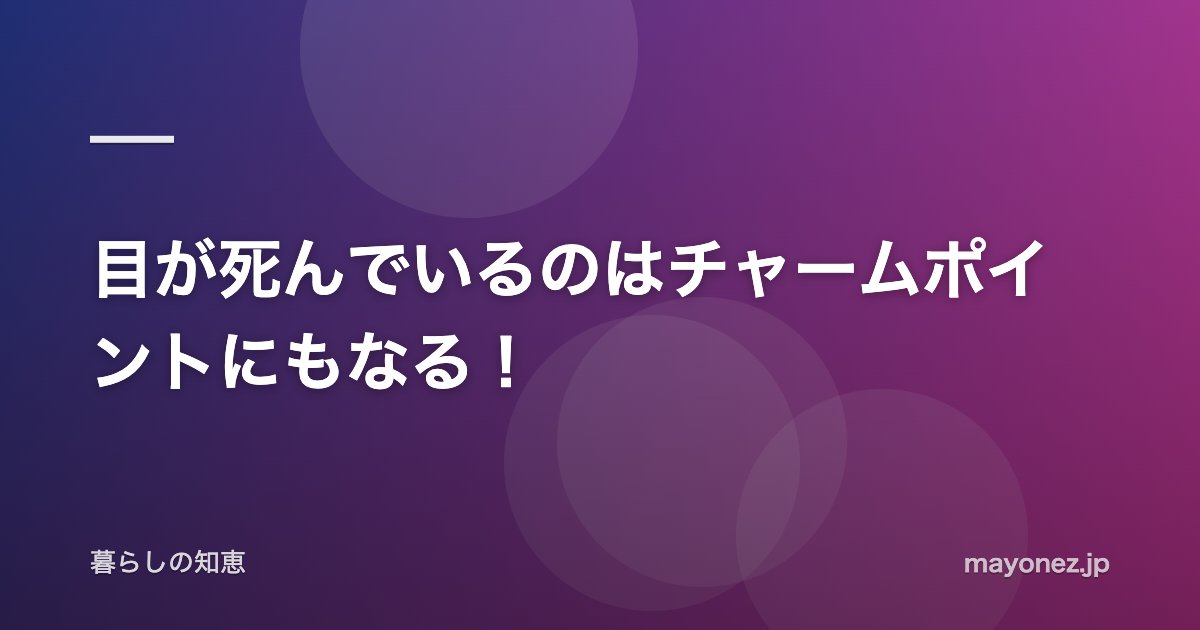目が死んでいるのはチャームポイントにもなる!