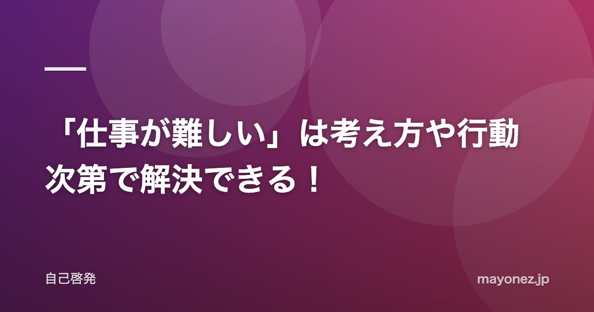 「仕事が難しい」は考え方や行動次第で解決できる！